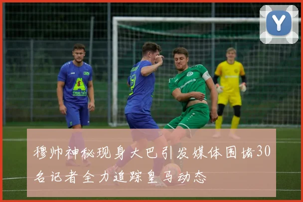 穆帅神秘现身大巴引发媒体围堵30名记者全力追踪皇马动态