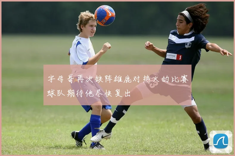 字母哥再次缺阵雄鹿对热火的比赛球队期待他尽快复出