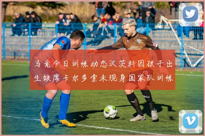 马竞今日训练动态汉茨科因孩子出生缺席卡尔多索未现身国家队训练