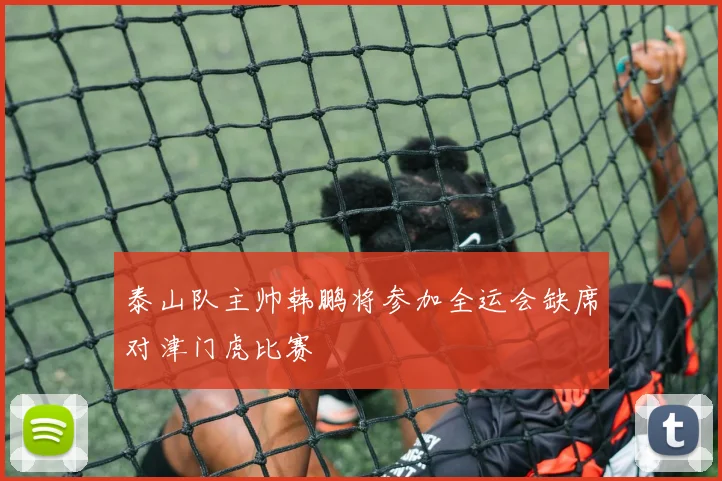 泰山队主帅韩鹏将参加全运会缺席对津门虎比赛