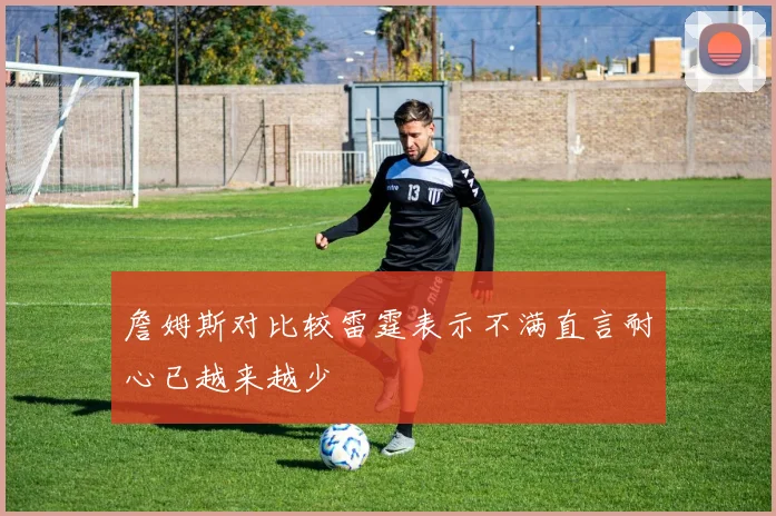詹姆斯对比较雷霆表示不满直言耐心已越来越少