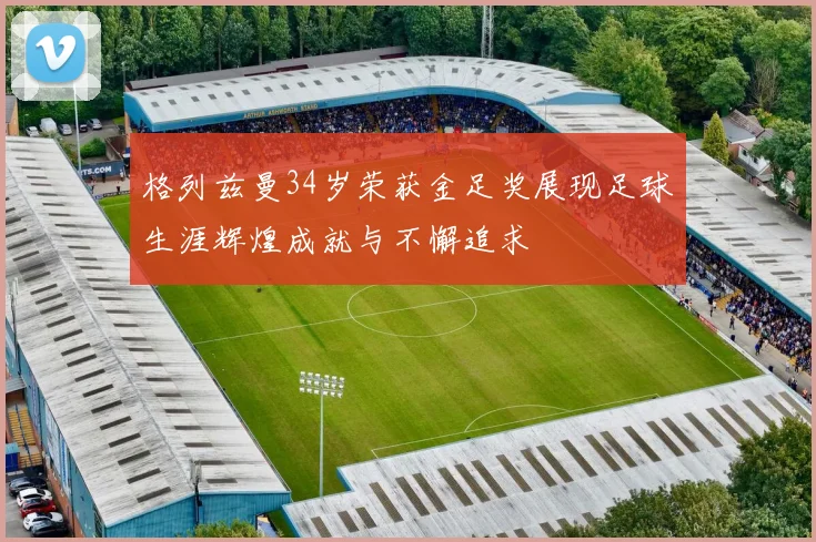 格列兹曼34岁荣获金足奖展现足球生涯辉煌成就与不懈追求