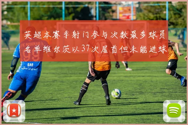 英超本赛季射门参与次数最多球员名单维尔茨以37次居首但未能进球助攻