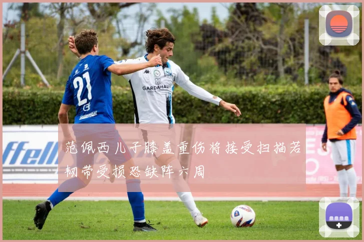 范佩西儿子膝盖重伤将接受扫描若韧带受损恐缺阵六周