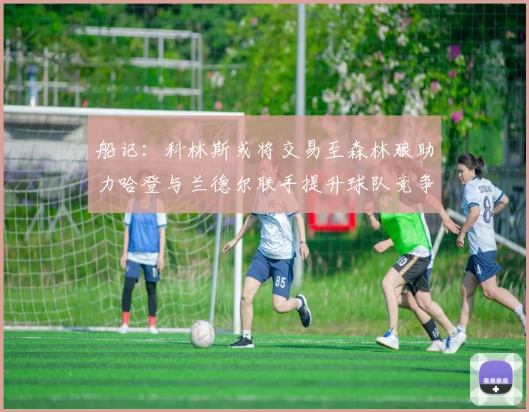 船记：科林斯或将交易至森林狼助力哈登与兰德尔联手提升球队竞争力