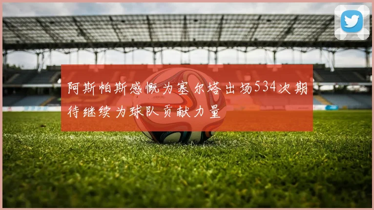 阿斯帕斯感慨为塞尔塔出场534次期待继续为球队贡献力量