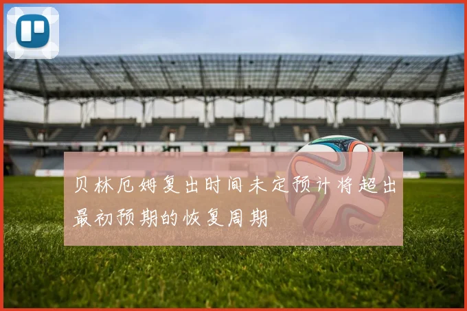 贝林厄姆复出时间未定预计将超出最初预期的恢复周期