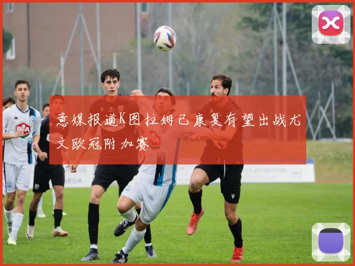 意媒报道K图拉姆已康复有望出战尤文欧冠附加赛