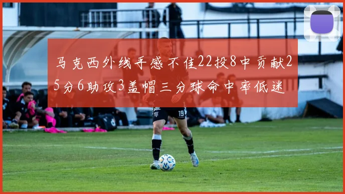 马克西外线手感不佳22投8中贡献25分6助攻3盖帽三分球命中率低迷