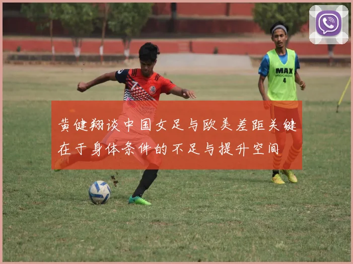 黄健翔谈中国女足与欧美差距关键在于身体条件的不足与提升空间