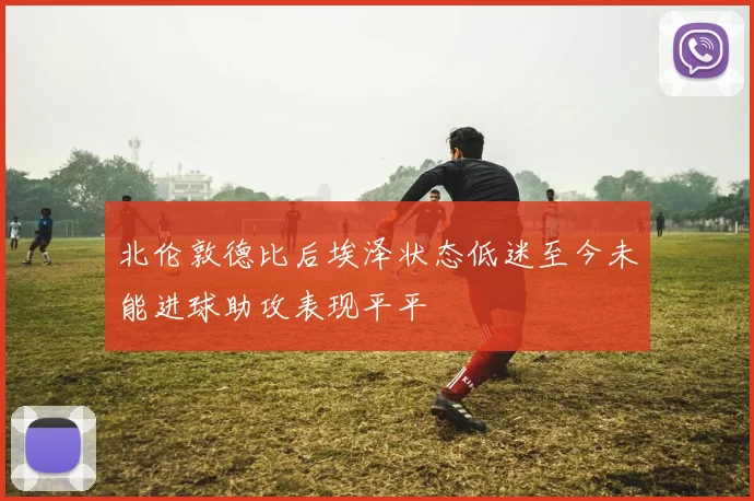 北伦敦德比后埃泽状态低迷至今未能进球助攻表现平平