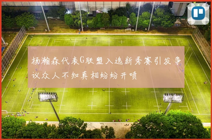 杨瀚森代表G联盟入选新秀赛引发争议众人不知真相纷纷开喷