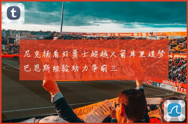 尼克杨看好勇士超越火箭库里追梦巴恩斯经验助力争前三