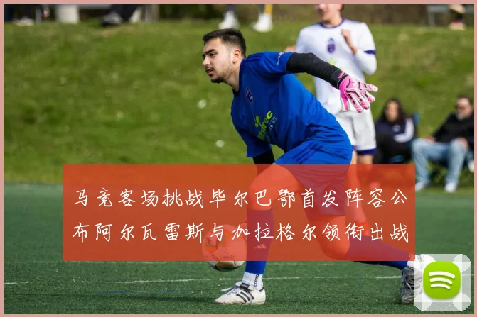 马竞客场挑战毕尔巴鄂首发阵容公布阿尔瓦雷斯与加拉格尔领衔出战