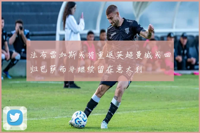 法布雷加斯或将重返英超曼城或回归巴萨而非继续留在意大利