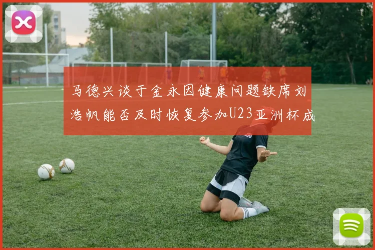 马德兴谈于金永因健康问题缺席刘浩帆能否及时恢复参加U23亚洲杯成疑