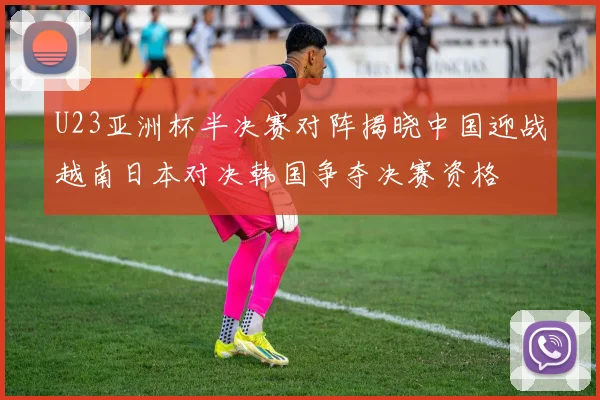 U23亚洲杯半决赛对阵揭晓中国迎战越南日本对决韩国争夺决赛资格