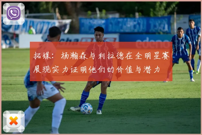 拓媒：杨瀚森与利拉德在全明星赛展现实力证明他们的价值与潜力