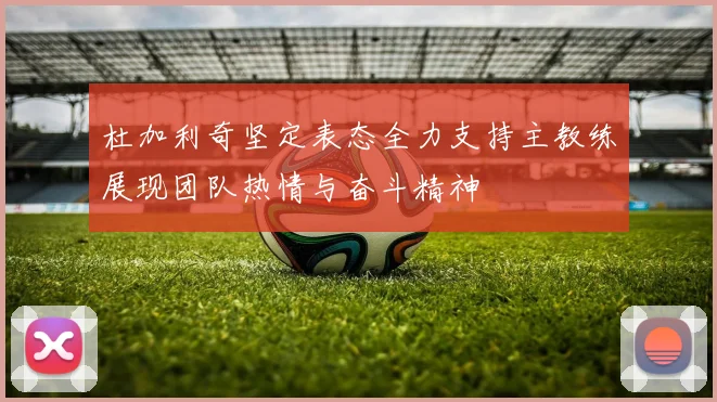 杜加利奇坚定表态全力支持主教练展现团队热情与奋斗精神