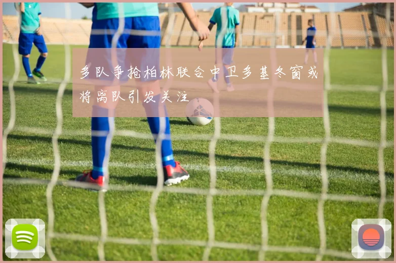 多队争抢柏林联合中卫多基冬窗或将离队引发关注