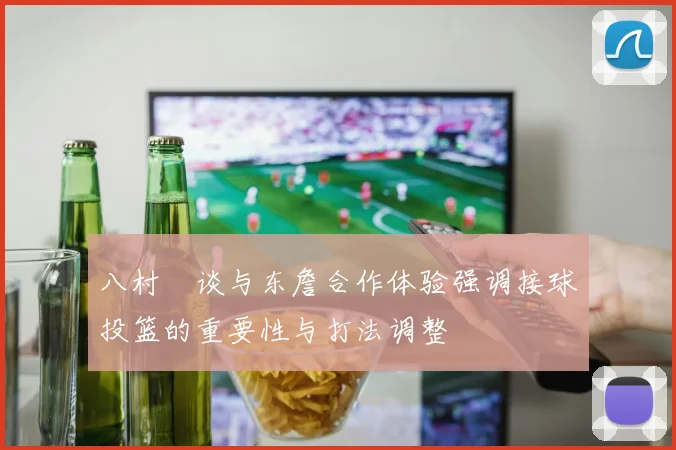 八村塁谈与东詹合作体验强调接球投篮的重要性与打法调整