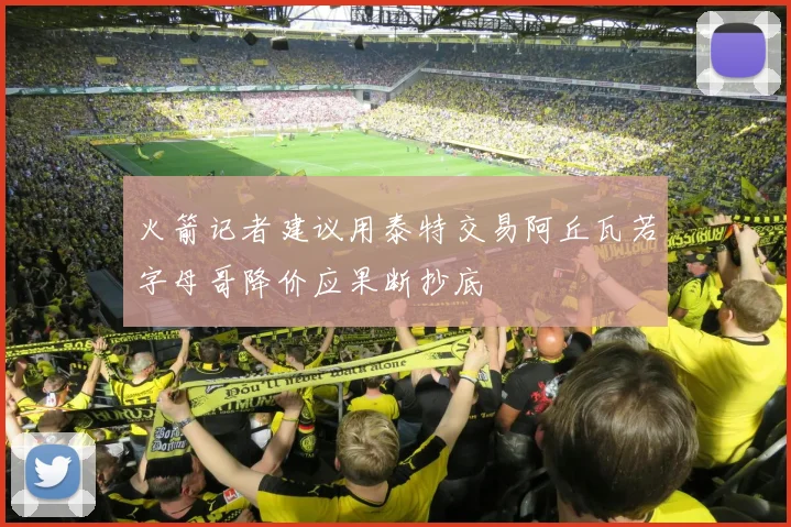 火箭记者建议用泰特交易阿丘瓦若字母哥降价应果断抄底