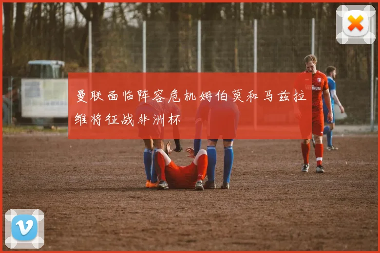 曼联面临阵容危机姆伯莫和马兹拉维将征战非洲杯