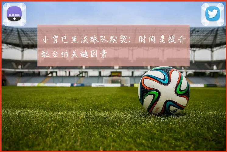 小贾巴里谈球队默契：时间是提升配合的关键因素