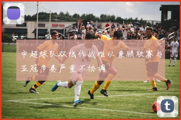 中超球队双线作战难以兼顾联赛与亚冠节奏严重不协调