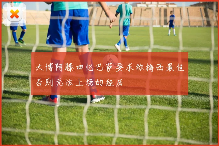 大博阿滕回忆巴萨要求称梅西最佳否则无法上场的经历
