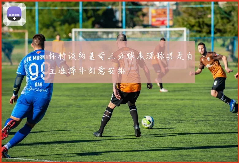 怀特谈约基奇三分球表现称其是自主选择非刻意安排