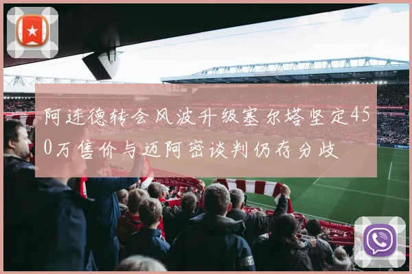 阿连德转会风波升级塞尔塔坚定450万售价与迈阿密谈判仍存分歧