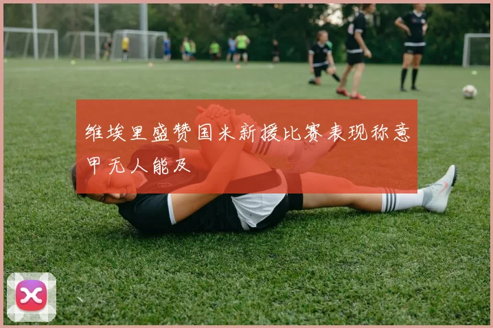 维埃里盛赞国米新援比赛表现称意甲无人能及