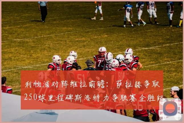 利物浦对阵维拉前瞻：萨拉赫争取250球里程碑斯洛特力争联赛全胜纪录