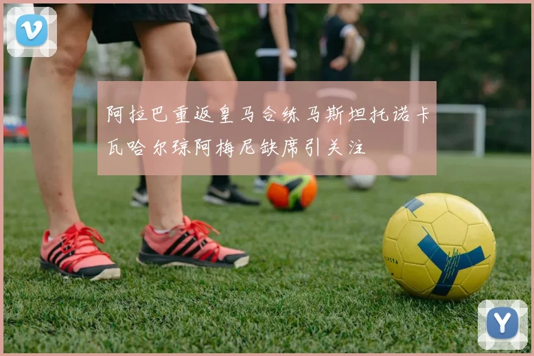 阿拉巴重返皇马合练马斯坦托诺卡瓦哈尔琼阿梅尼缺席引关注